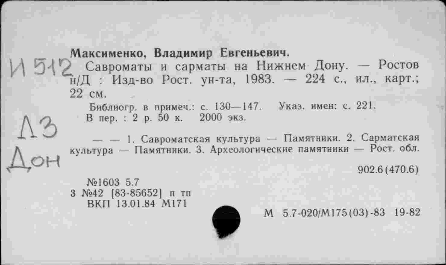 ﻿Максименко, Владимир Евгеньевич.
И 542, Савроматы и сарматы на Нижнем Дону. — Ростов н/Д : Изд-во Рост, ун-та, 1983. — 224 с., ил., карт.; 22 см.
Библиогр. в примем.: с. 130—147.	Указ, имен: с. 221.
1\	В пер. : 2 р. 50 к. 2000 экз.
— — 1. Савроматская культура — Памятники. 2. Сарматская Д	культура — Памятники. 3. Археологические памятники — Рост. обл.
902.6(470.6)
№1603 5.7
3 №42 [83-85652] п тп ВКП 13.01.84 М171
М 5.7-020/М175(03)-83 19-82